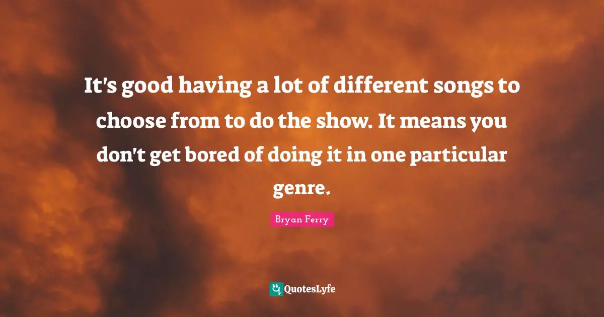 It's good having a lot of different songs to choose from to do the show. It means you don't get bored of doing it in one particular genre.