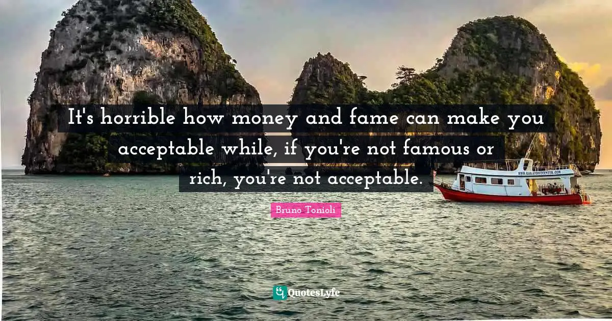 It's horrible how money and fame can make you acceptable while, if you're not famous or rich, you're not acceptable.