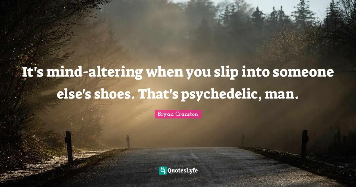 It's mind-altering when you slip into someone else's shoes. That's psychedelic, man.
