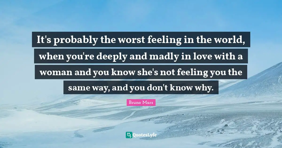 It's probably the worst feeling in the world, when you're deeply and madly in love with a woman and you know she's not feeling you the same way, and you don't know why.