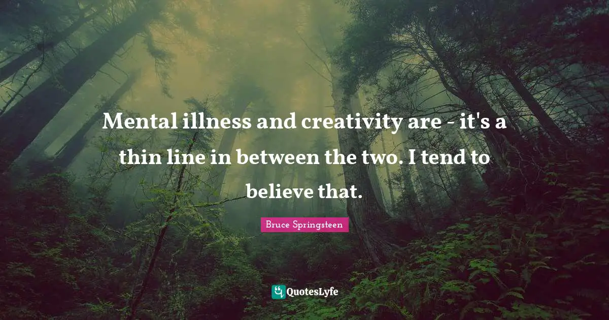 Mental illness and creativity are - it's a thin line in between the two. I tend to believe that.
