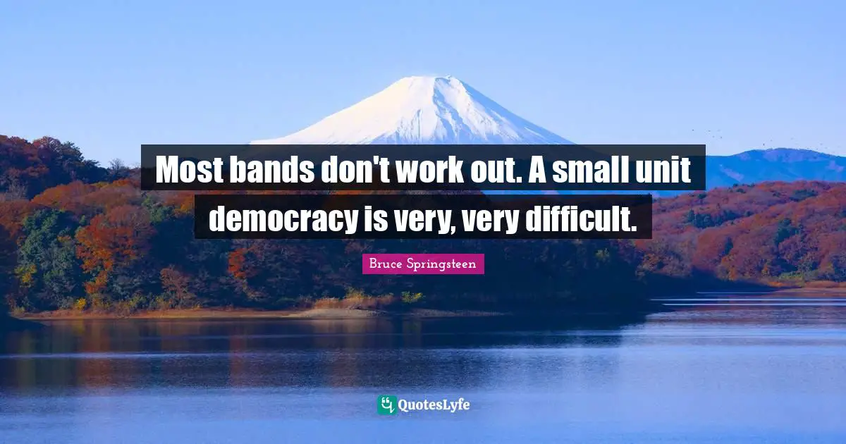 Most bands don't work out. A small unit democracy is very, very difficult.