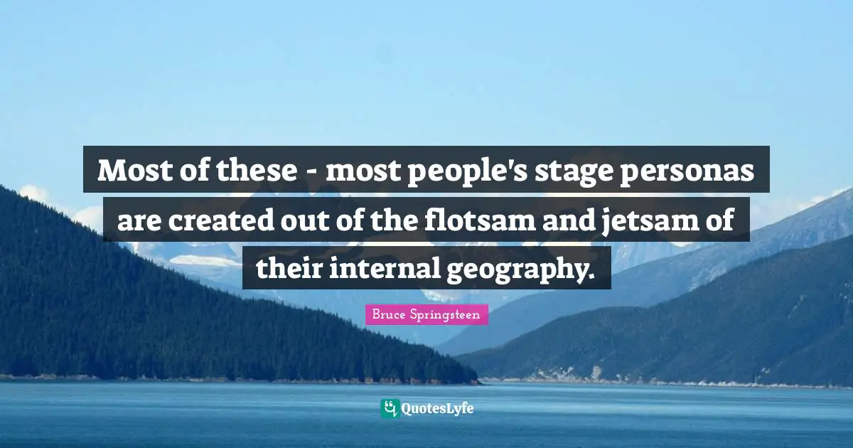 Most of these - most people's stage personas are created out of the flotsam and jetsam of their internal geography.
