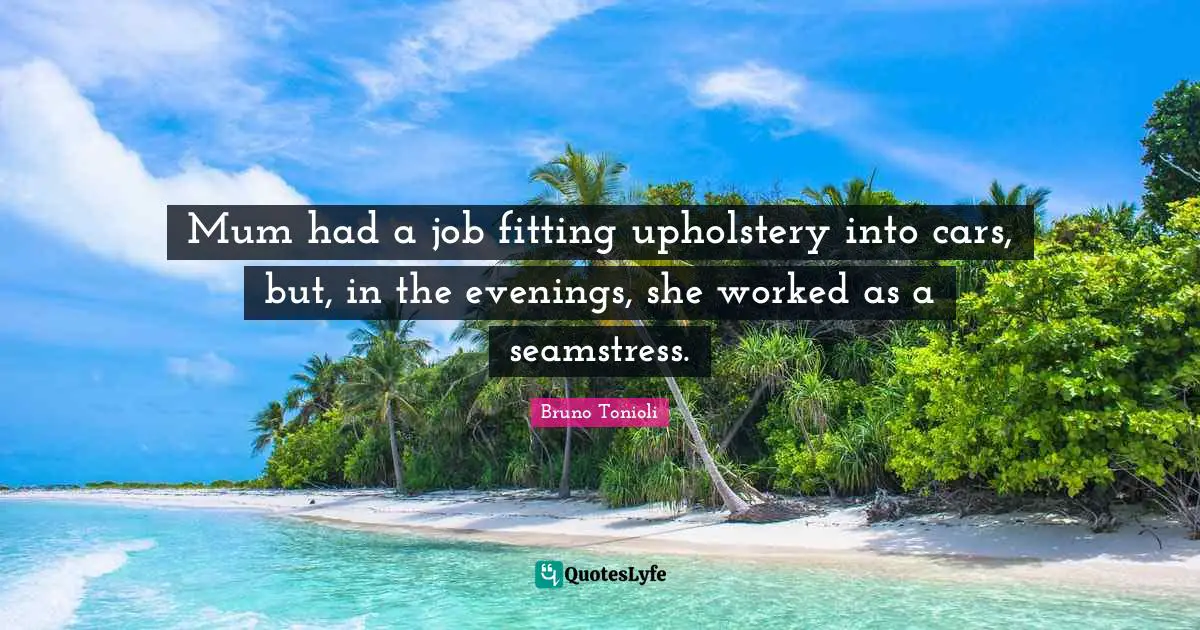 Mum had a job fitting upholstery into cars, but, in the evenings, she worked as a seamstress.