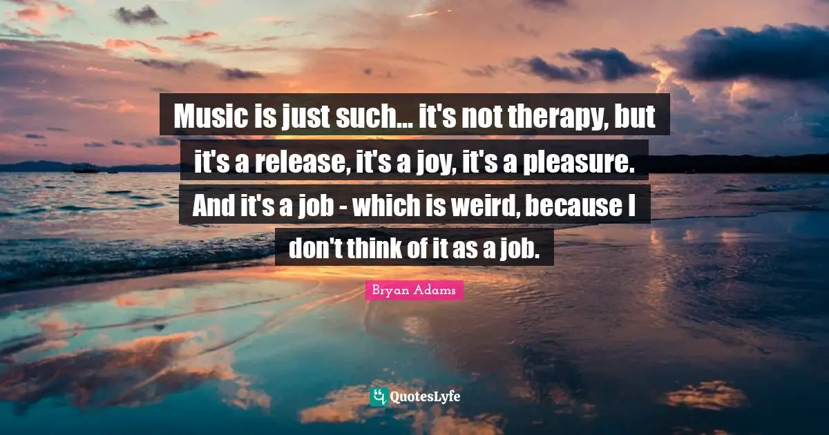 Music is just such... it's not therapy, but it's a release, it's a joy, it's a pleasure. And it's a job - which is weird, because I don't think of it as a job.
