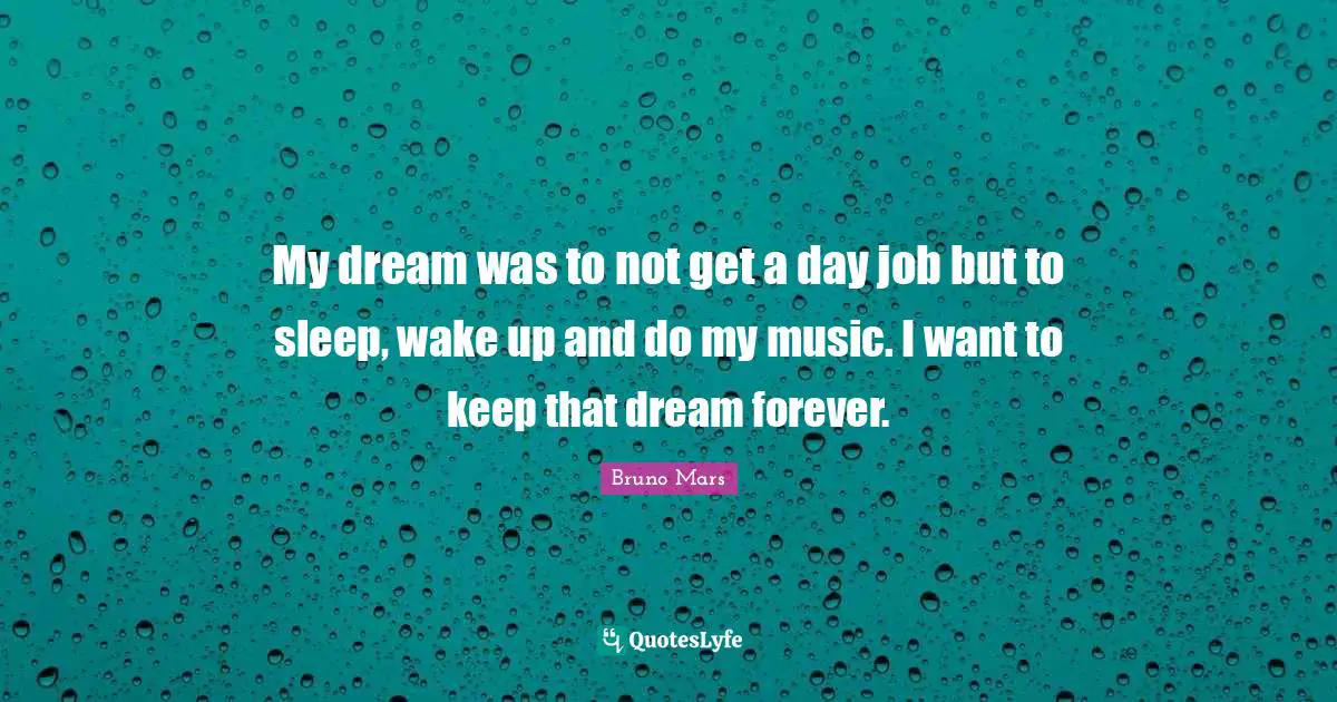My dream was to not get a day job but to sleep, wake up and do my music. I want to keep that dream forever.