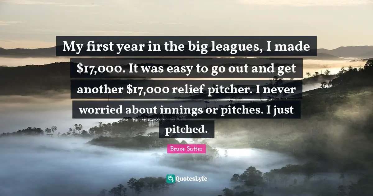 My first year in the big leagues, I made $17,000. It was easy to go out and get another $17,000 relief pitcher. I never worried about innings or pitches. I just pitched.