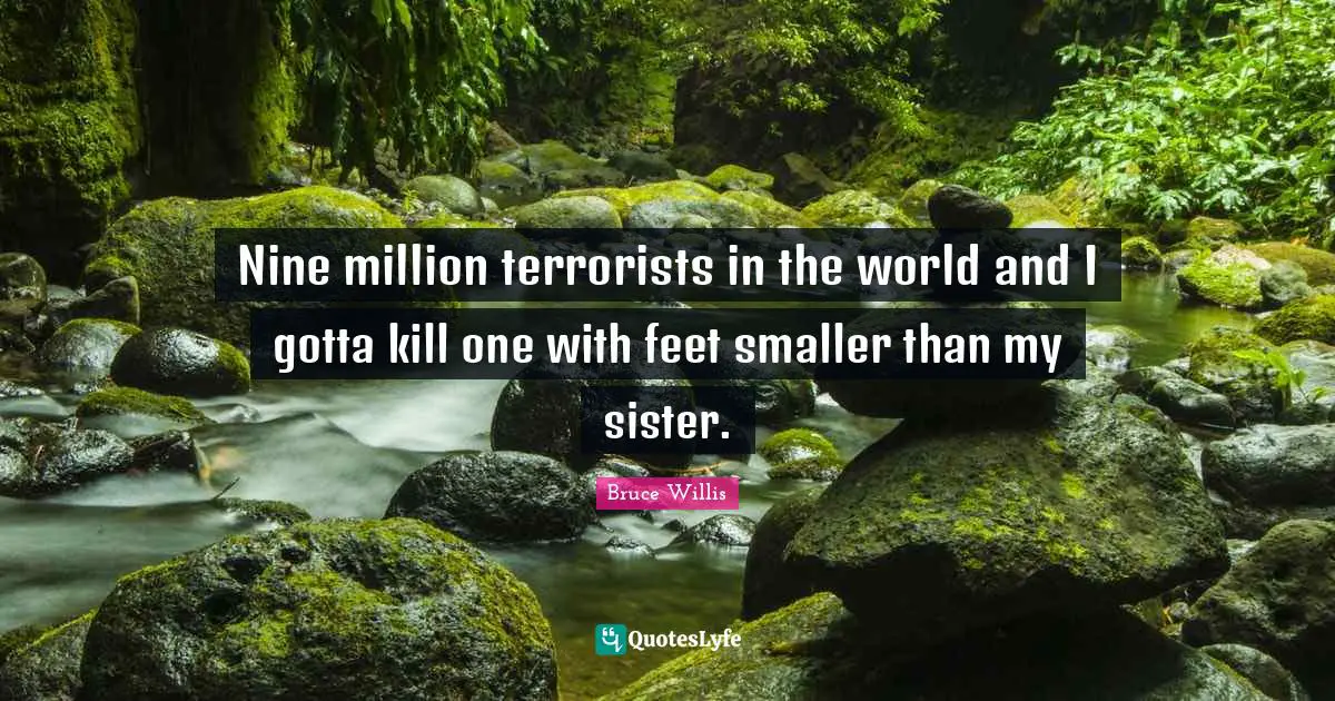 Nine million terrorists in the world and I gotta kill one with feet smaller than my sister.