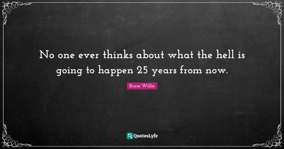 No one ever thinks about what the hell is going to happen 25 years from now.