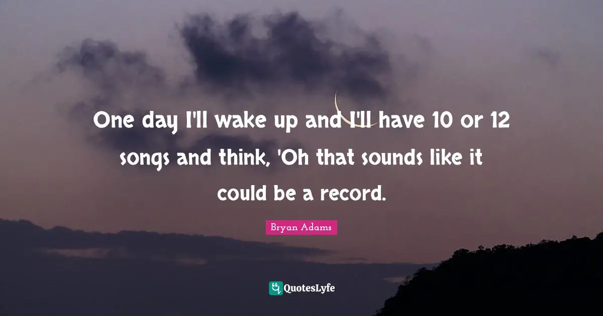 One day I'll wake up and I'll have 10 or 12 songs and think, 'Oh that sounds like it could be a record.