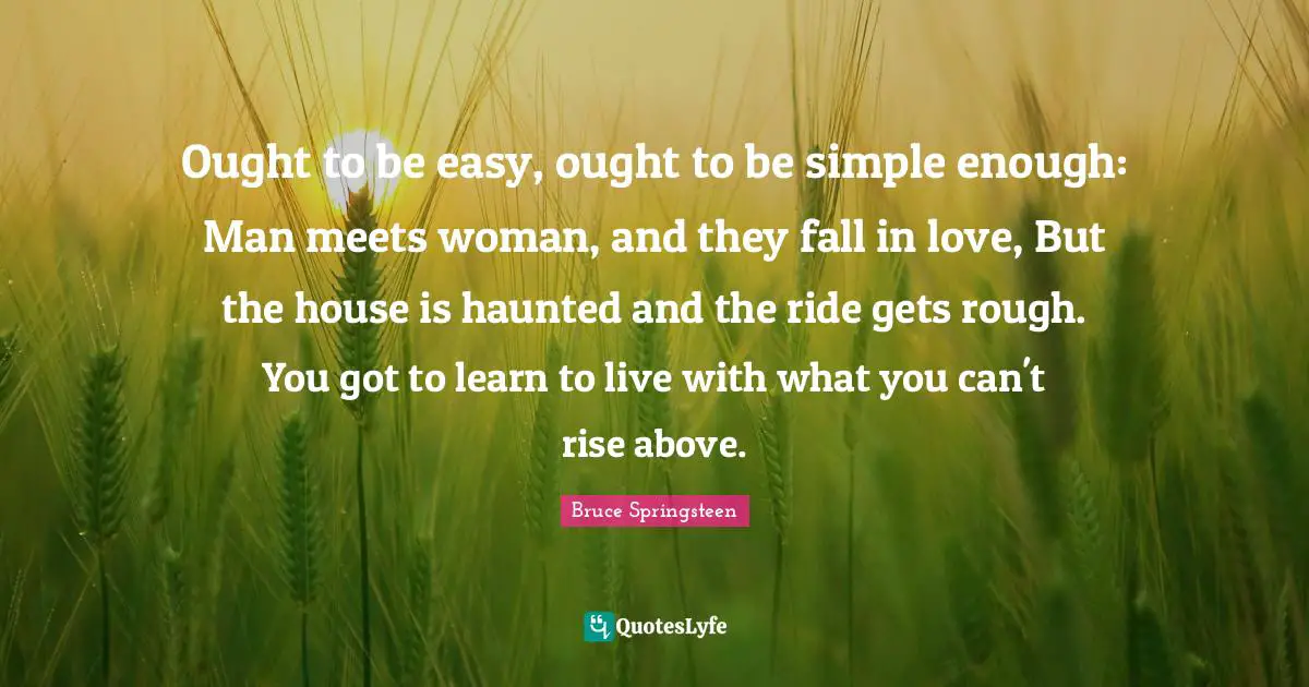 Ought to be easy, ought to be simple enough: Man meets woman, and they fall in love, But the house is haunted and the ride gets rough. You got to learn to live with what you can't rise above.