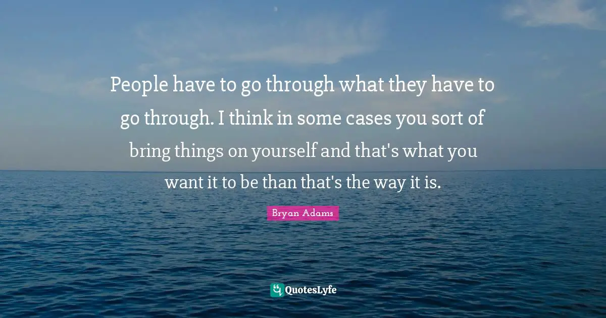 People have to go through what they have to go through. I think in some cases you sort of bring things on yourself and that's what you want it to be than that's the way it is.