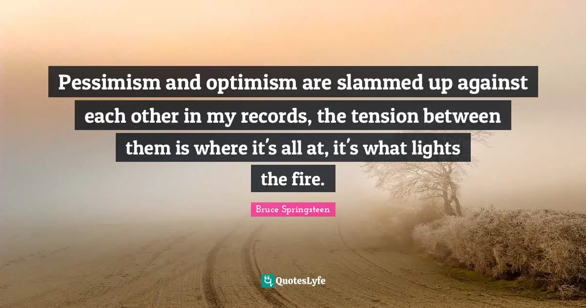 Pessimism and optimism are slammed up against each other in my records, the tension between them is where it's all at, it's what lights the fire.