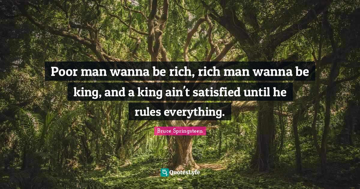 Poor man wanna be rich, rich man wanna be king, and a king ain't satis