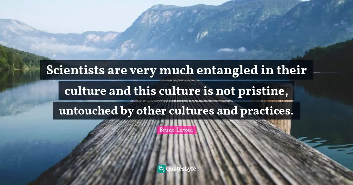 Scientists are very much entangled in their culture and this culture is not pristine, untouched by other cultures and practices.