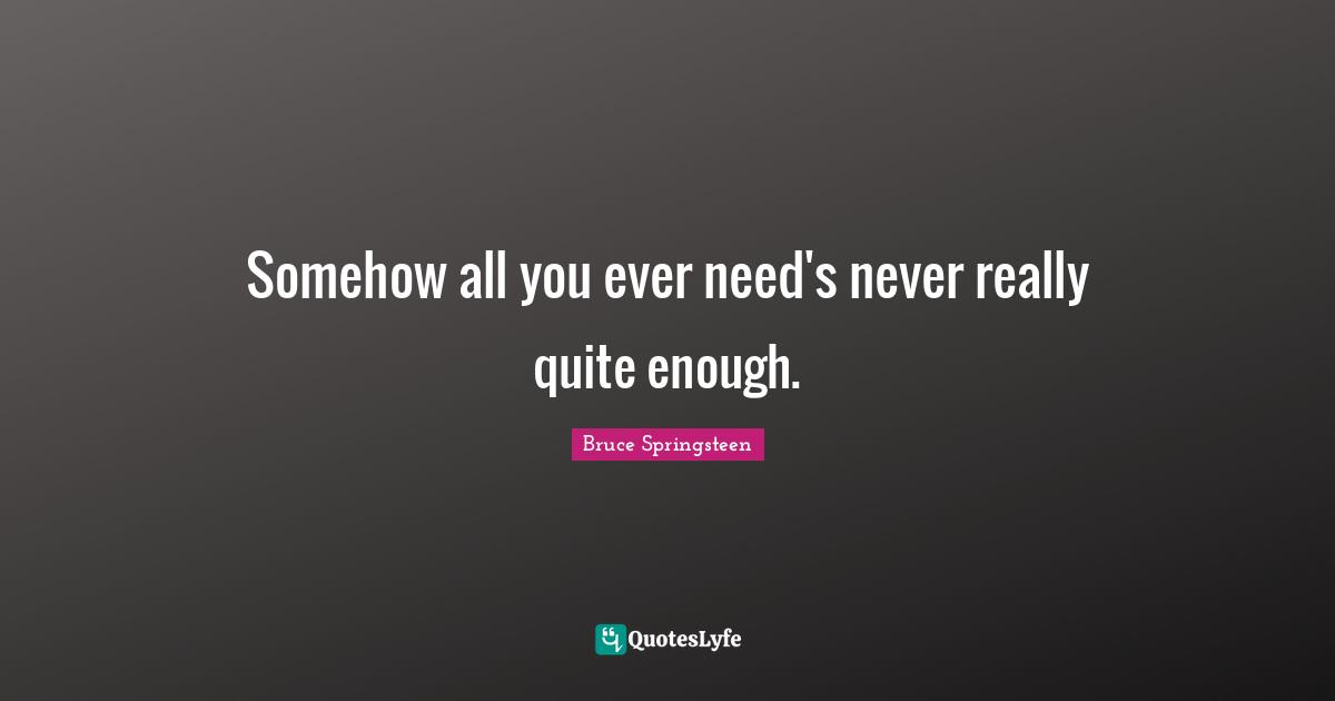 Somehow all you ever need's never really quite enough.