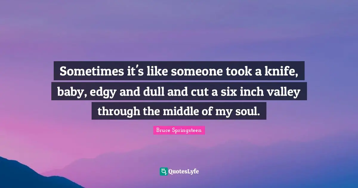 Sometimes it's like someone took a knife, baby, edgy and dull and cut a six inch valley through the middle of my soul.