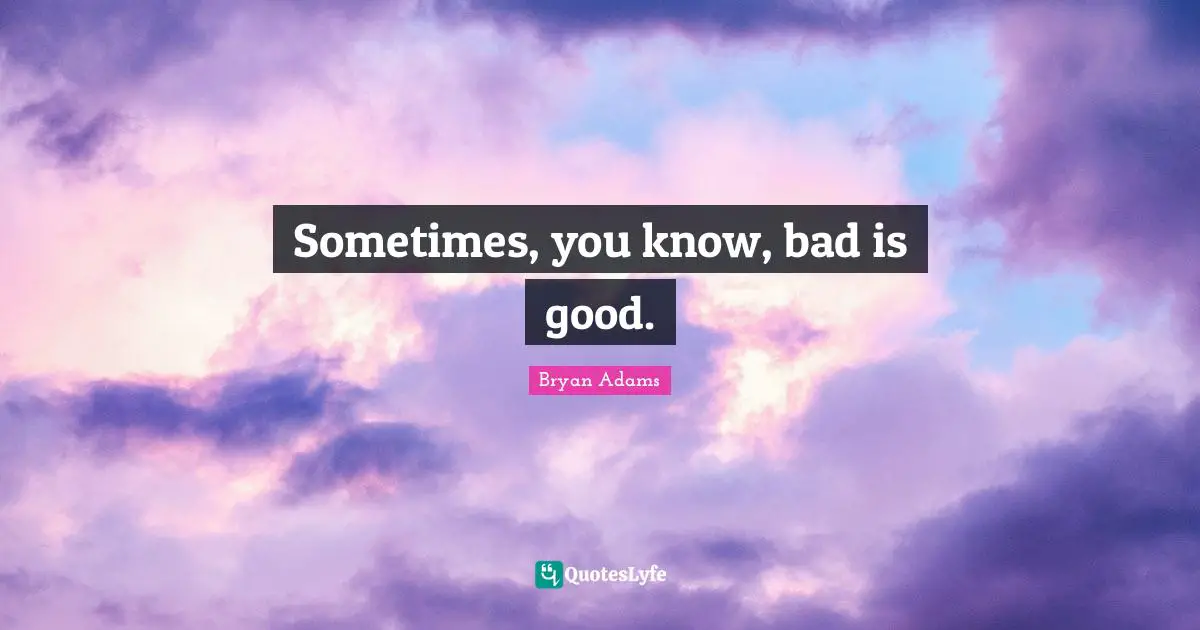 Sometimes, you know, bad is good.