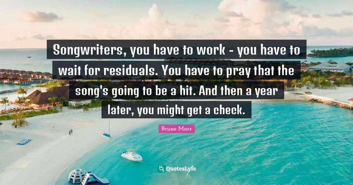 Songwriters, you have to work - you have to wait for residuals. You have to pray that the song's going to be a hit. And then a year later, you might get a check.