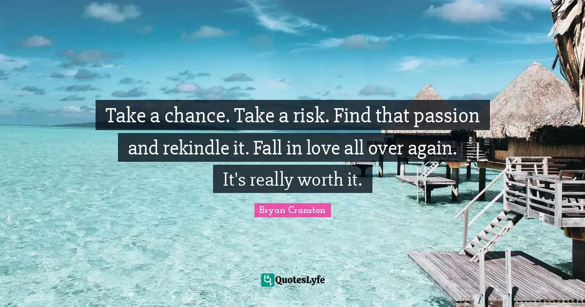 Take a chance. Take a risk. Find that passion and rekindle it. Fall in love all over again. It's really worth it.