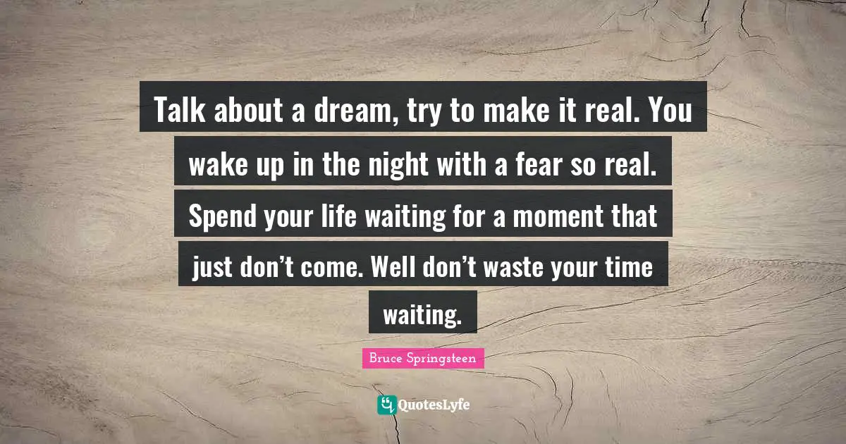 Talk about a dream, try to make it real. You wake up in the night with a fear so real. Spend your life waiting for a moment that just don’t come. Well don’t waste your time waiting.