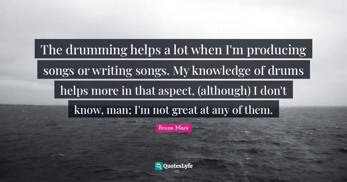 The drumming helps a lot when I'm producing songs or writing songs. My knowledge of drums helps more in that aspect, (although) I don't know, man; I'm not great at any of them.