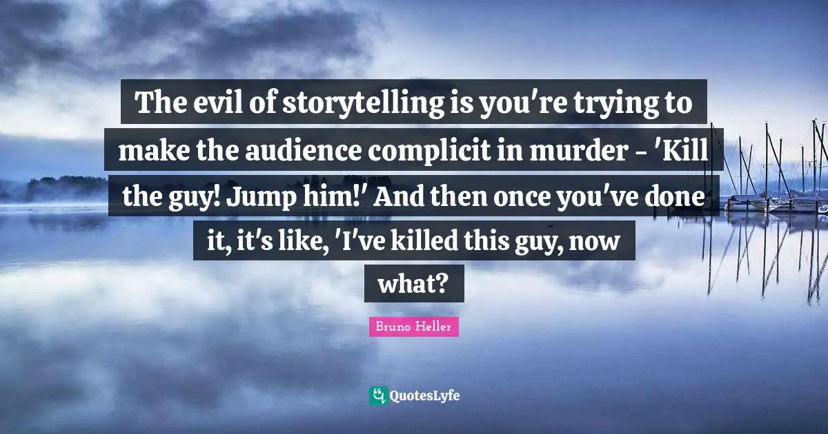 The evil of storytelling is you're trying to make the audience complicit in murder - 'Kill the guy! Jump him!' And then once you've done it, it's like, 'I've killed this guy, now what?