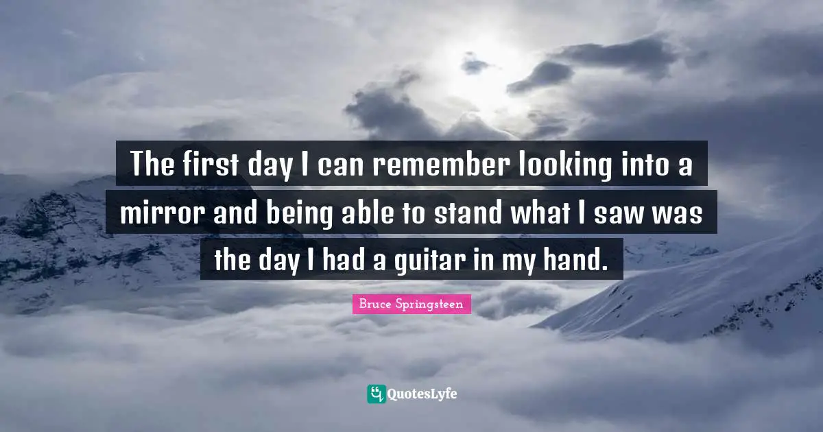 The first day I can remember looking into a mirror and being able to stand what I saw was the day I had a guitar in my hand.