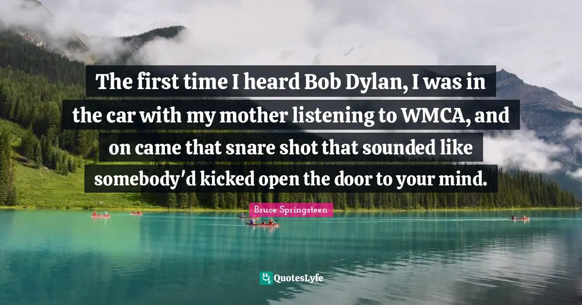 Bruce Springsteen Quotes: "The first time I heard Bob Dylan, I was in the car with my mother listening to WMCA, and on came that snare shot that sounded like somebody'd kicked open the door to your mind."