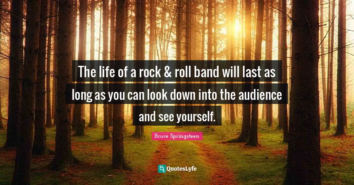 The life of a rock & roll band will last as long as you can look down into the audience and see yourself.