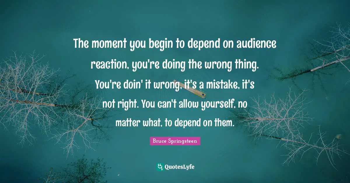 The moment you begin to depend on audience reaction, you're doing the wrong thing. You're doin' it wrong, it's a mistake, it's not right. You can't allow yourself, no matter what, to depend on them.