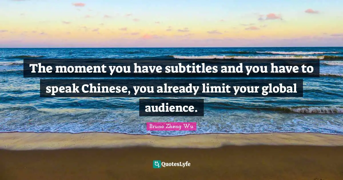 The moment you have subtitles and you have to speak Chinese, you already limit your global audience.