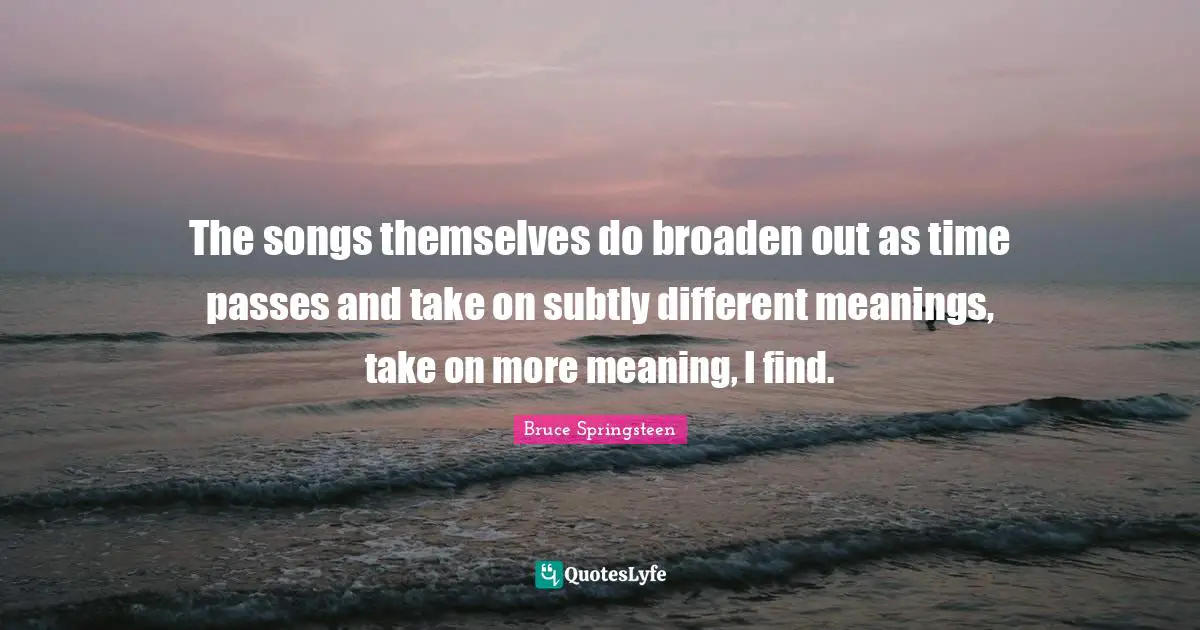 The songs themselves do broaden out as time passes and take on subtly different meanings, take on more meaning, I find.