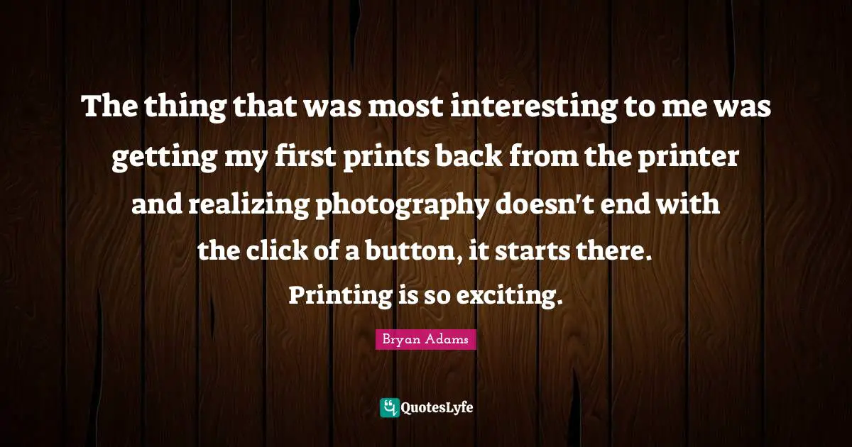 Printing Quotes: "The thing that was most interesting to me was getting my first prints back from the printer and realizing photography doesn't end with the click of a button, it starts there. Printing is so exciting."