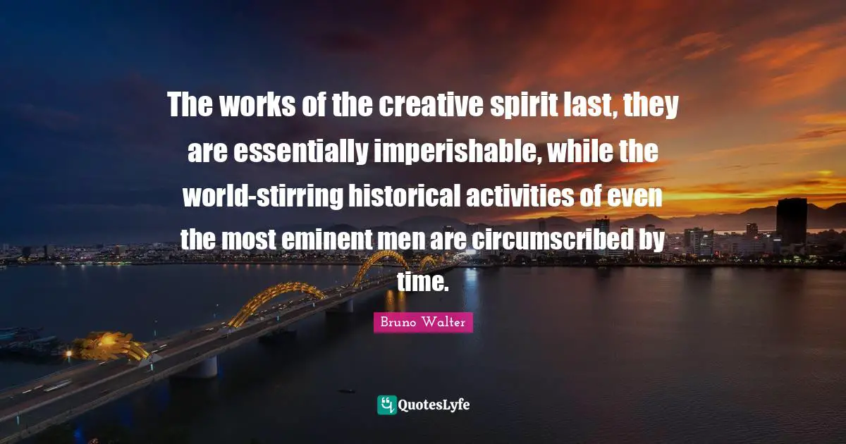 The works of the creative spirit last, they are essentially imperishable, while the world-stirring historical activities of even the most eminent men are circumscribed by time.