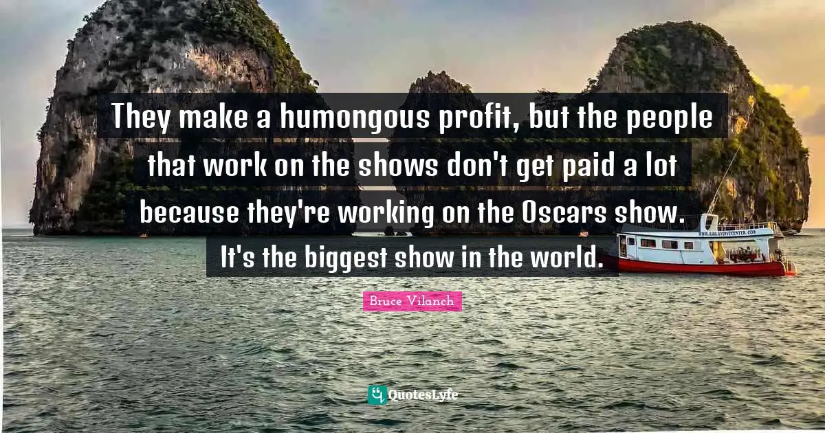 They make a humongous profit, but the people that work on the shows don't get paid a lot because they're working on the Oscars show. It's the biggest show in the world.