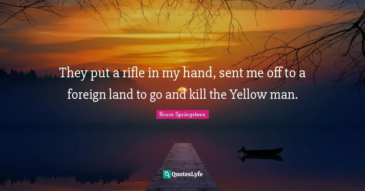 They put a rifle in my hand, sent me off to a foreign land to go and kill the Yellow man.