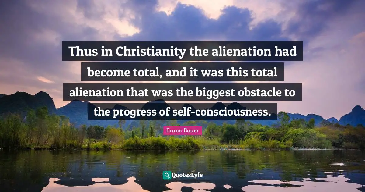 Thus in Christianity the alienation had become total, and it was this total alienation that was the biggest obstacle to the progress of self-consciousness.