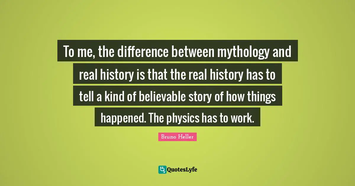 To me, the difference between mythology and real history is that the real history has to tell a kind of believable story of how things happened. The physics has to work.