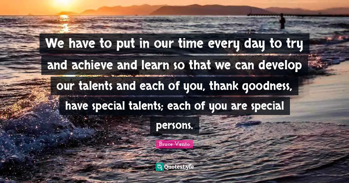We have to put in our time every day to try and achieve and learn so that we can develop our talents and each of you, thank goodness, have special talents; each of you are special persons.