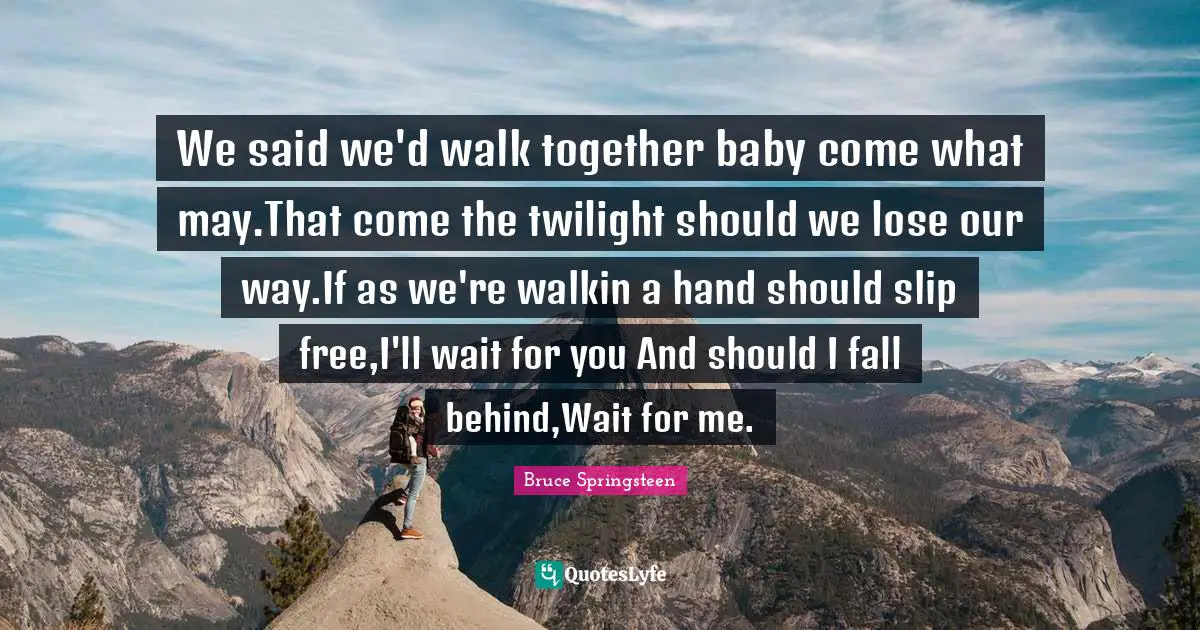 We said we'd walk together baby come what may.That come the twilight should we lose our way.If as we're walkin a hand should slip free,I'll wait for you And should I fall behind,Wait for me.