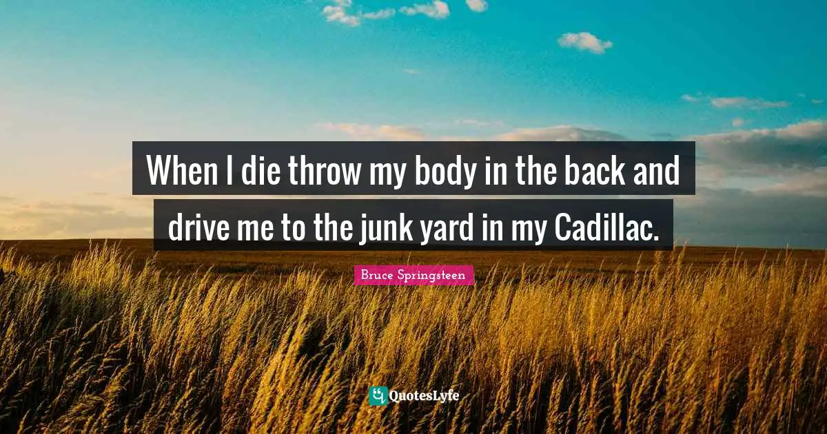 When I die throw my body in the back and drive me to the junk yard in my Cadillac.