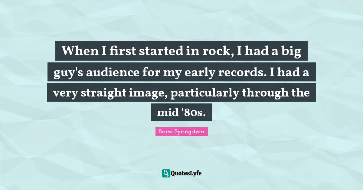 When I first started in rock, I had a big guy's audience for my early records. I had a very straight image, particularly through the mid '80s.