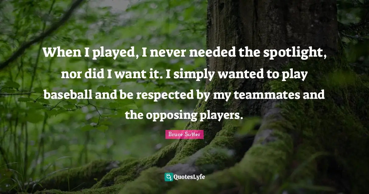 When I played, I never needed the spotlight, nor did I want it. I simply wanted to play baseball and be respected by my teammates and the opposing players.