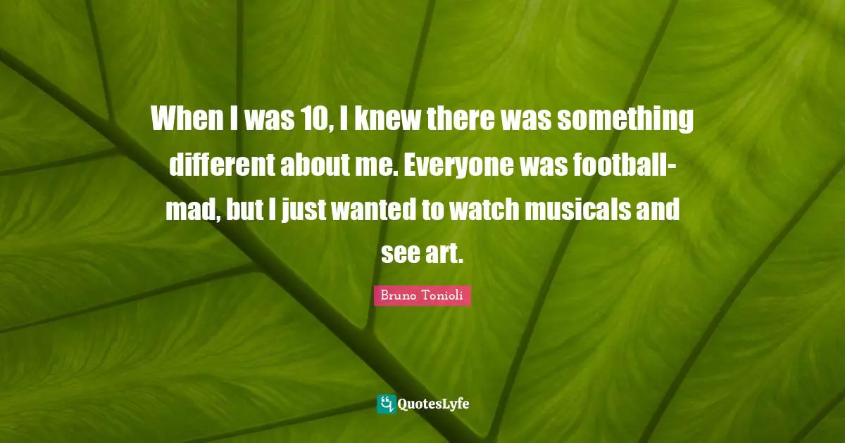 When I was 10, I knew there was something different about me. Everyone was football-mad, but I just wanted to watch musicals and see art.