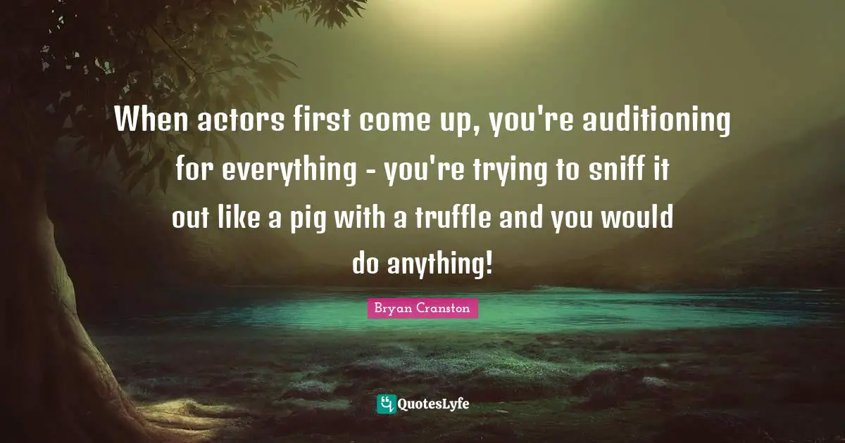 When actors first come up, you're auditioning for everything - you're trying to sniff it out like a pig with a truffle and you would do anything!
