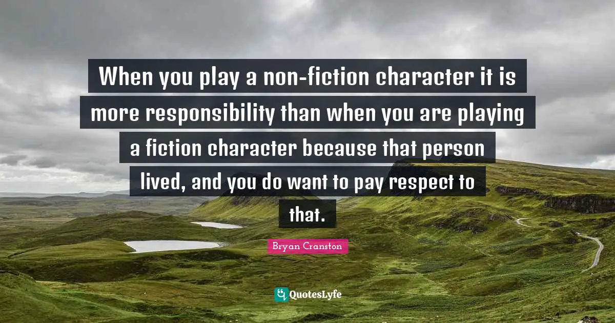 When you play a non-fiction character it is more responsibility than when you are playing a fiction character because that person lived, and you do want to pay respect to that.