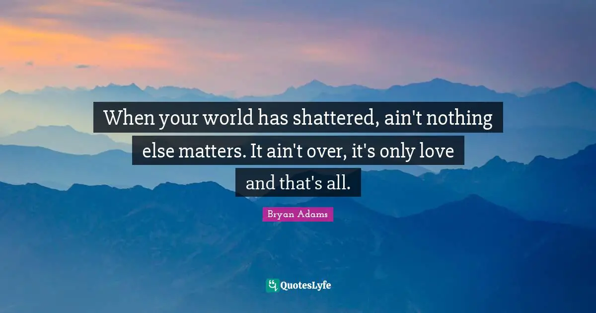 When your world has shattered, ain't nothing else matters. It ain't over, it's only love and that's all.