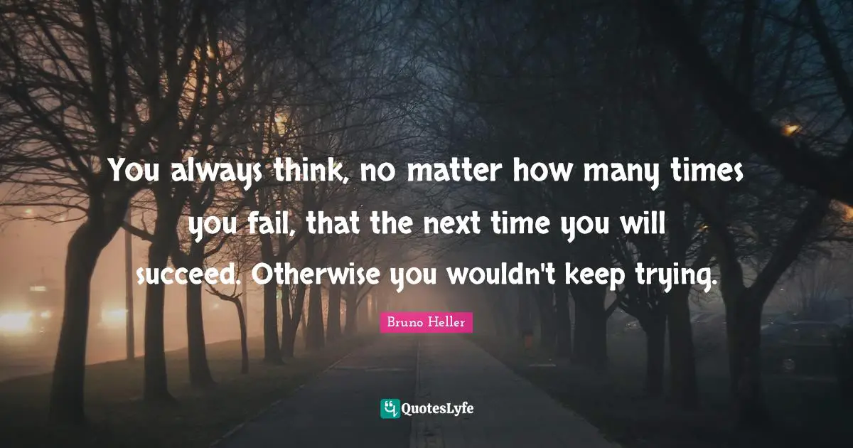 You always think, no matter how many times you fail, that the next time you will succeed. Otherwise you wouldn't keep trying.