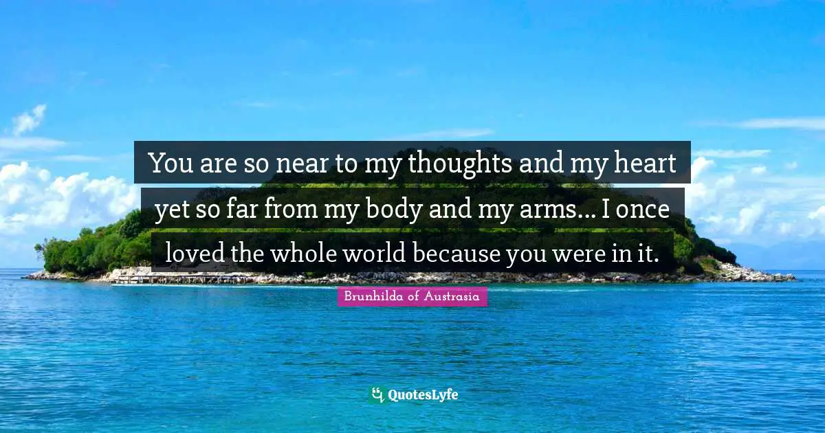 You are so near to my thoughts and my heart yet so far from my body and my arms... I once loved the whole world because you were in it.
